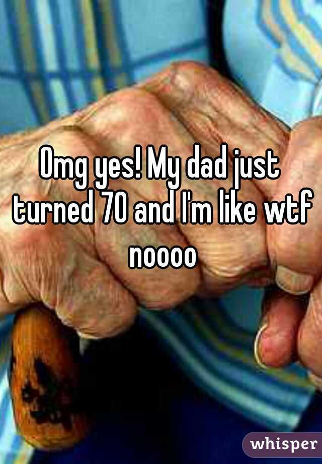 Omg yes! My dad just turned 70 and I'm like wtf noooo