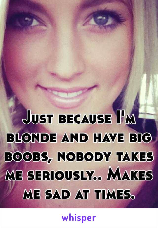 Just because I'm blonde and have big boobs, nobody takes me seriously.. Makes me sad at times.