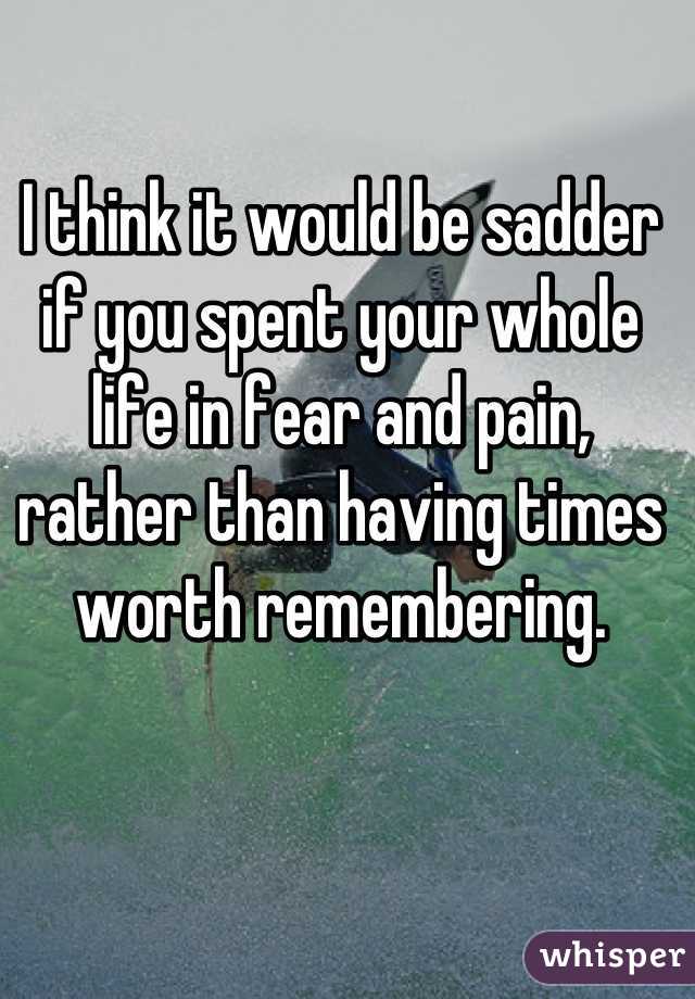 I think it would be sadder if you spent your whole life in fear and pain, rather than having times worth remembering.