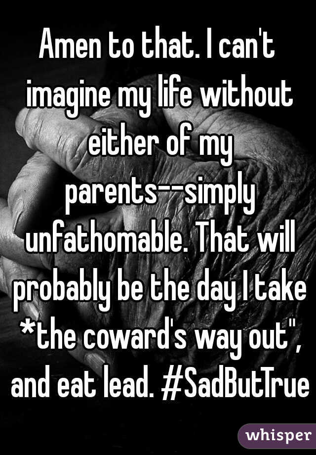 Amen to that. I can't imagine my life without either of my parents--simply unfathomable. That will probably be the day I take *the coward's way out", and eat lead. #SadButTrue