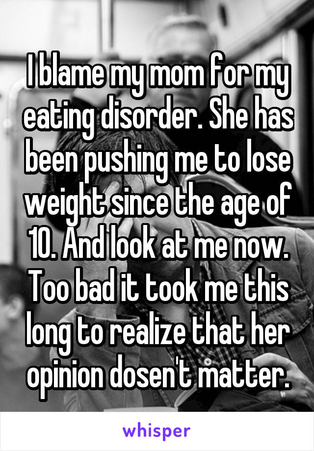 I blame my mom for my eating disorder. She has been pushing me to lose weight since the age of 10. And look at me now. Too bad it took me this long to realize that her opinion dosen't matter.