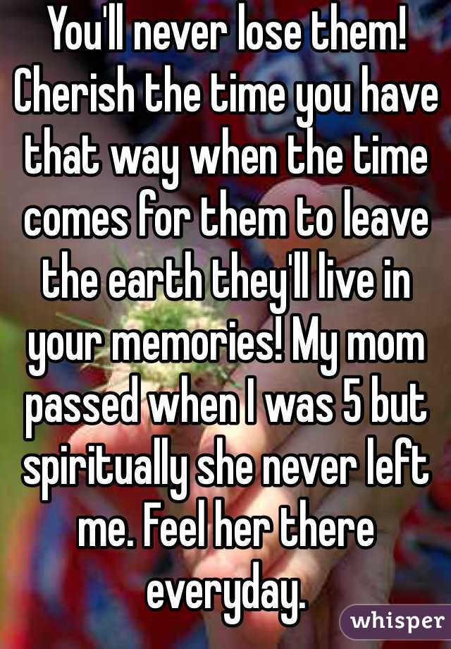You'll never lose them! Cherish the time you have that way when the time comes for them to leave the earth they'll live in your memories! My mom passed when I was 5 but spiritually she never left me. Feel her there everyday.