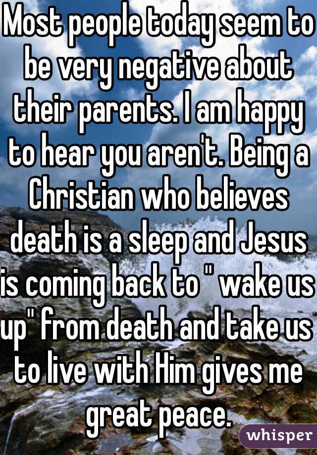 Most people today seem to be very negative about their parents. I am happy to hear you aren't. Being a Christian who believes death is a sleep and Jesus is coming back to " wake us up" from death and take us to live with Him gives me great peace. 