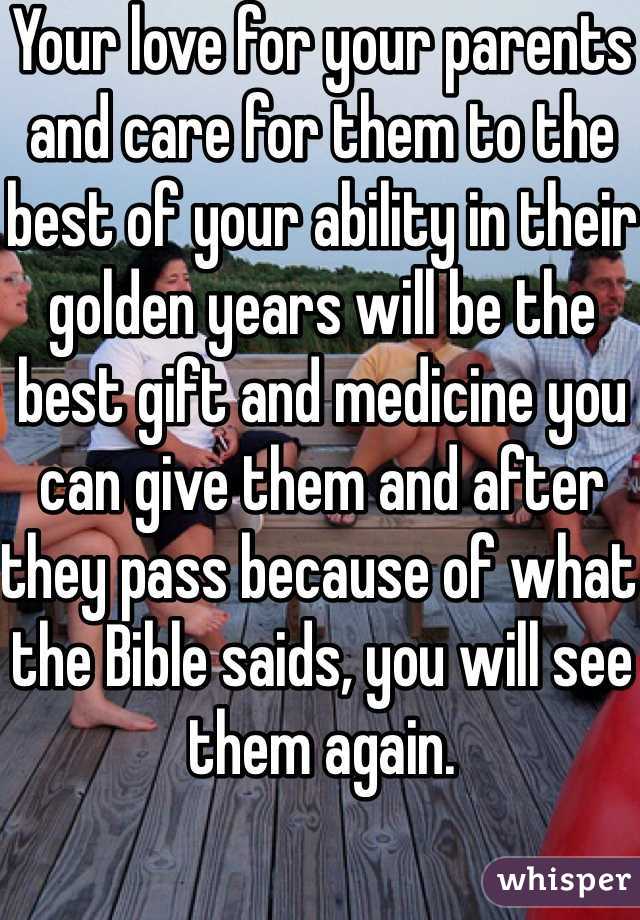 Your love for your parents and care for them to the best of your ability in their golden years will be the best gift and medicine you can give them and after they pass because of what the Bible saids, you will see them again. 