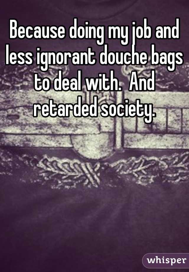 Because doing my job and less ignorant douche bags to deal with.  And retarded society. 