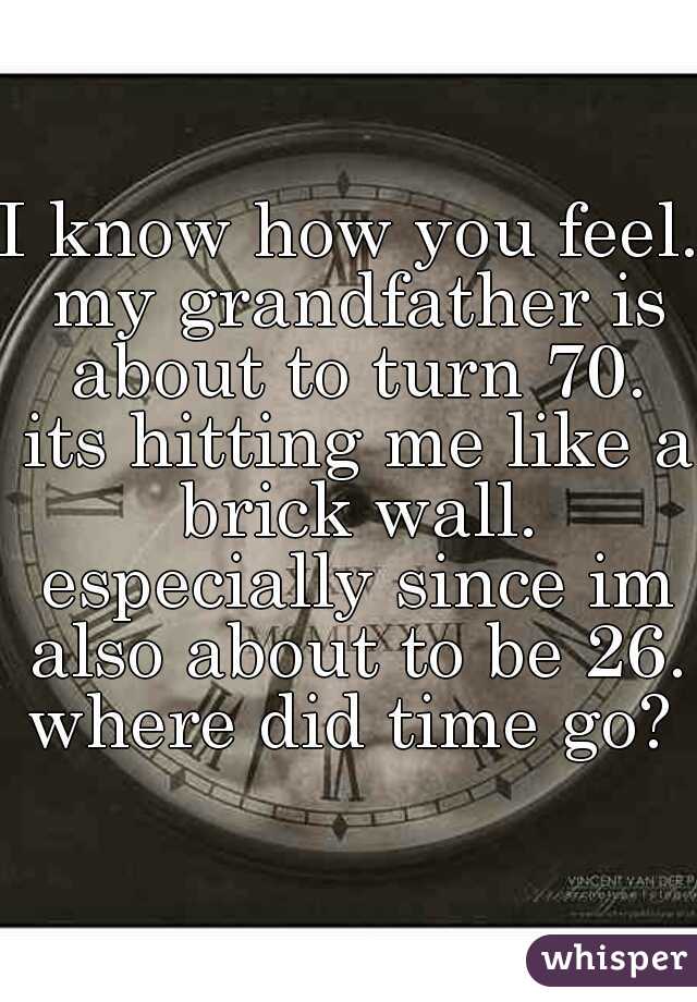 I know how you feel. my grandfather is about to turn 70. its hitting me like a brick wall. especially since im also about to be 26. where did time go? 