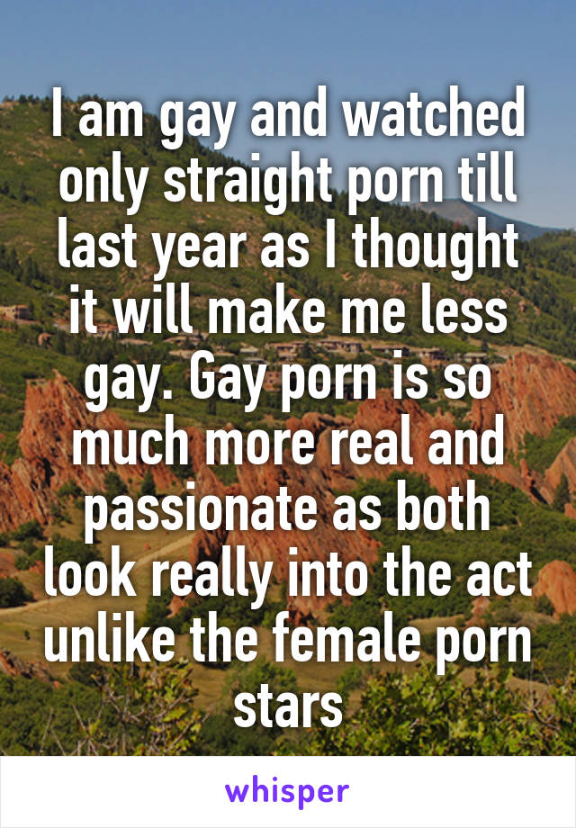 I am gay and watched only straight porn till last year as I thought it will make me less gay. Gay porn is so much more real and passionate as both look really into the act unlike the female porn stars