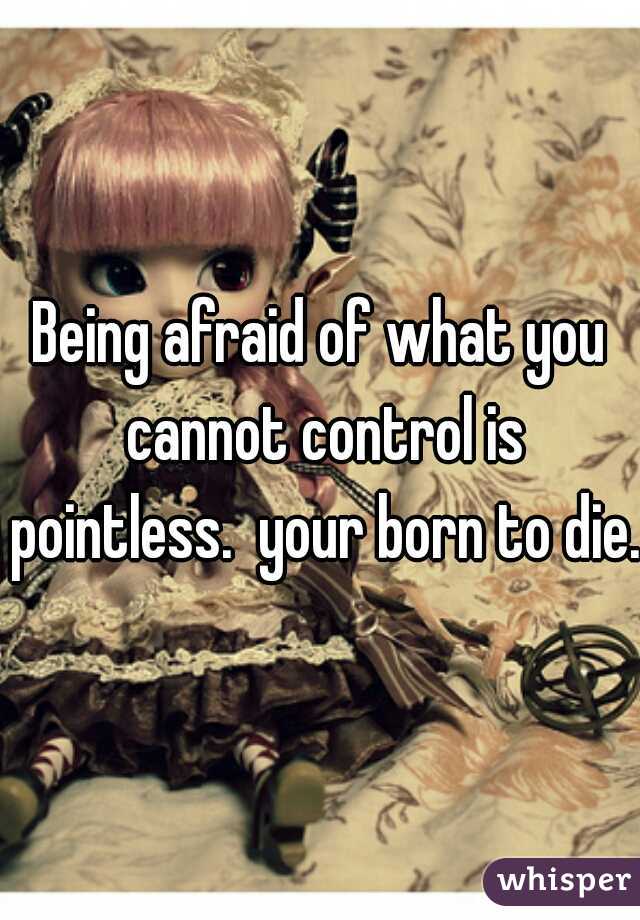 Being afraid of what you cannot control is pointless.  your born to die. 