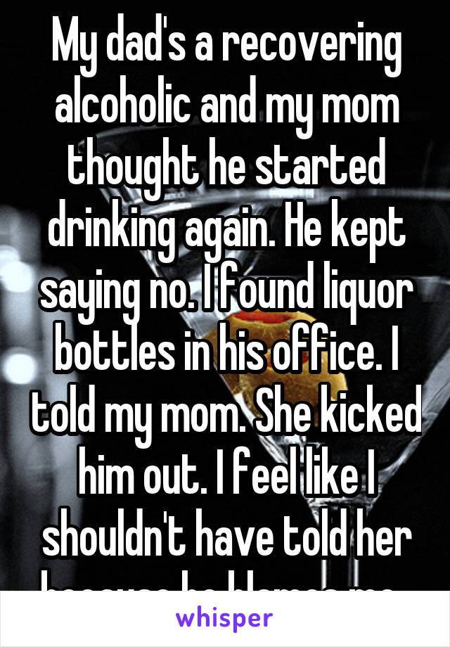 My dad's a recovering alcoholic and my mom thought he started drinking again. He kept saying no. I found liquor bottles in his office. I told my mom. She kicked him out. I feel like I shouldn't have told her because he blames me. 