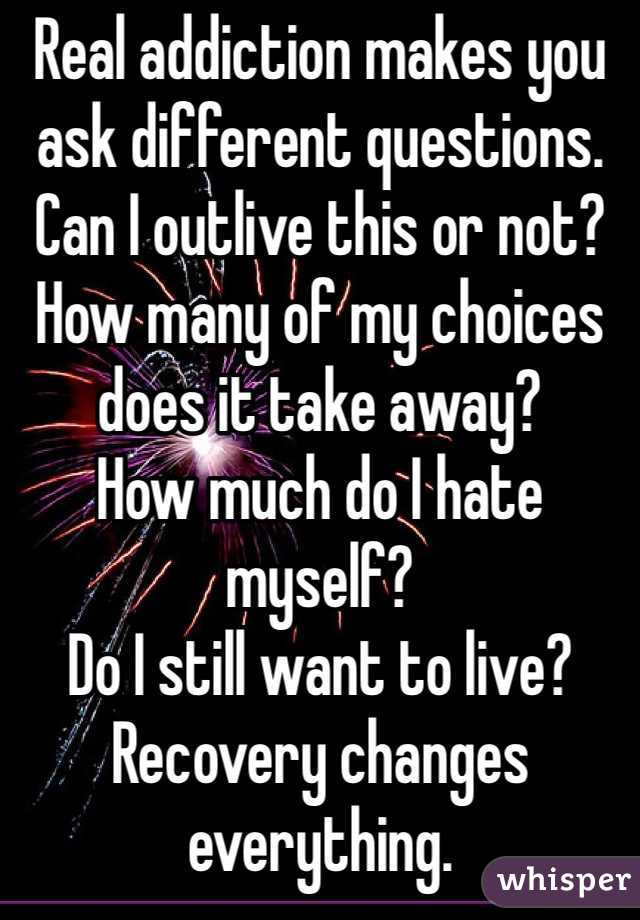Real addiction makes you ask different questions. 
Can I outlive this or not?
How many of my choices does it take away?
How much do I hate myself?
Do I still want to live?
Recovery changes everything. 