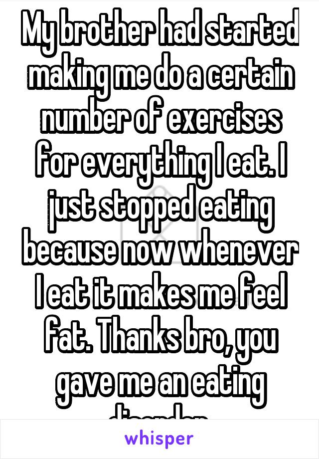 My brother had started making me do a certain number of exercises for everything I eat. I just stopped eating because now whenever I eat it makes me feel fat. Thanks bro, you gave me an eating disorder 