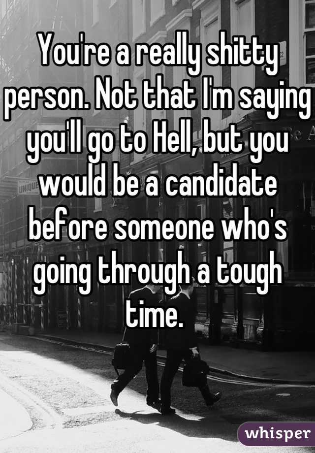 You're a really shitty person. Not that I'm saying you'll go to Hell, but you would be a candidate before someone who's going through a tough time. 