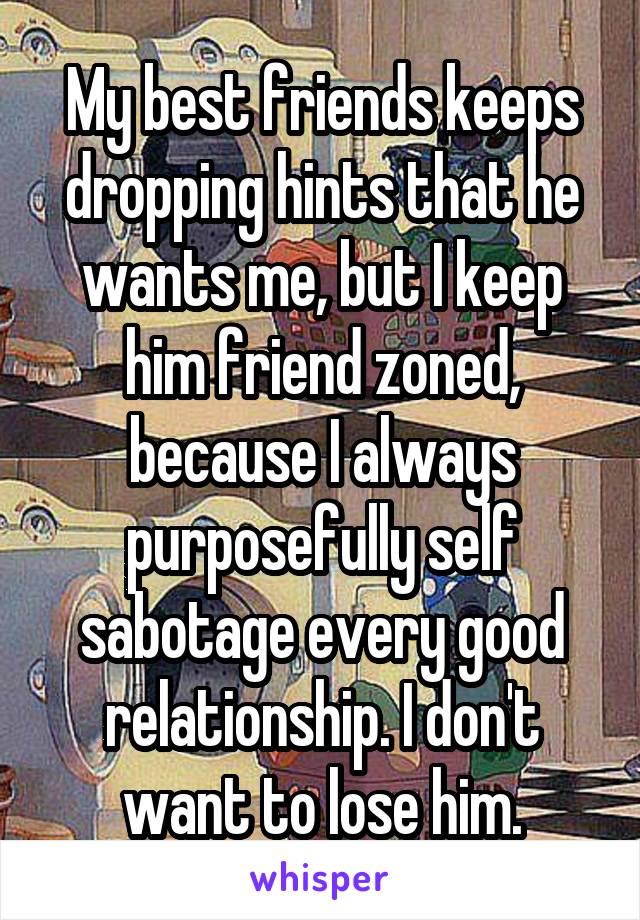 My best friends keeps dropping hints that he wants me, but I keep him friend zoned, because I always purposefully self sabotage every good relationship. I don't want to lose him.