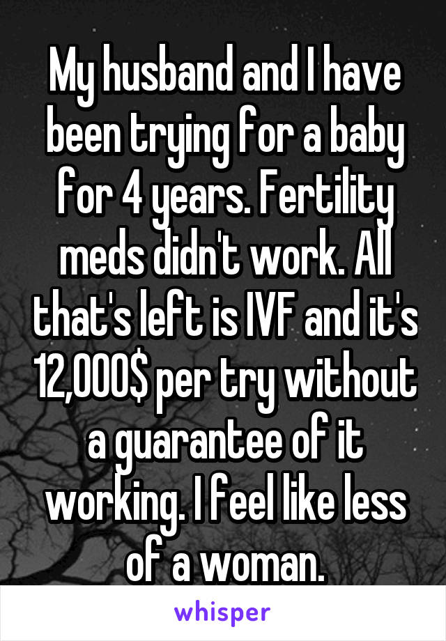 My husband and I have been trying for a baby for 4 years. Fertility meds didn't work. All that's left is IVF and it's 12,000$ per try without a guarantee of it working. I feel like less of a woman.