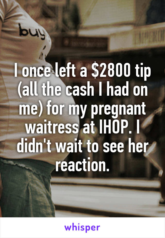 I once left a $2800 tip (all the cash I had on me) for my pregnant waitress at IHOP. I didn't wait to see her reaction.