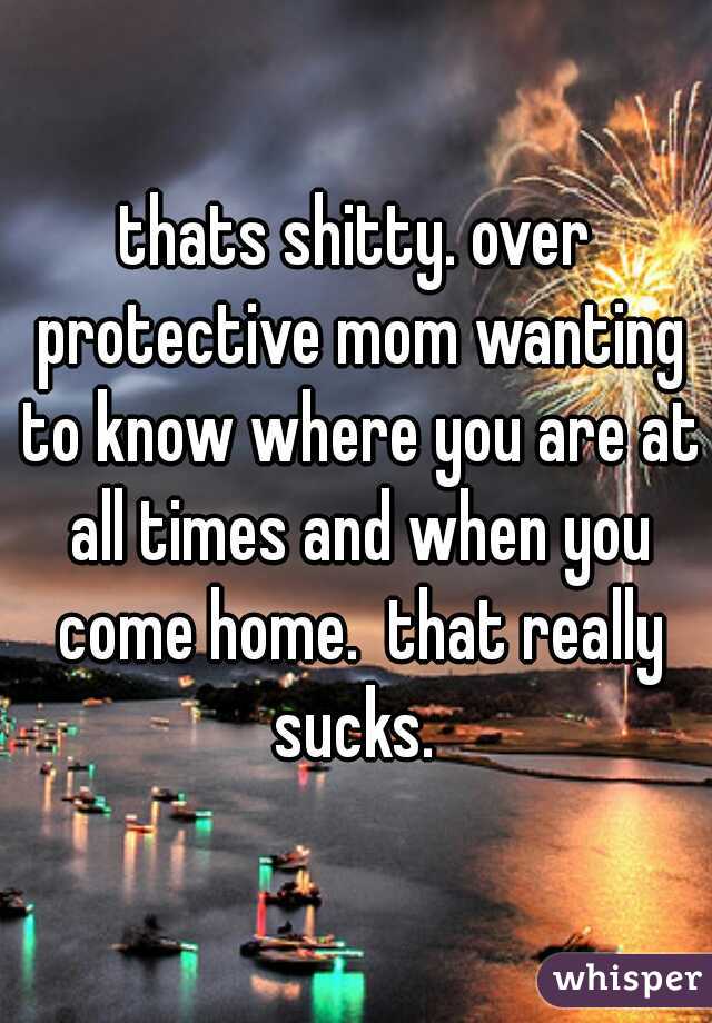 thats shitty. over protective mom wanting to know where you are at all times and when you come home.  that really sucks. 