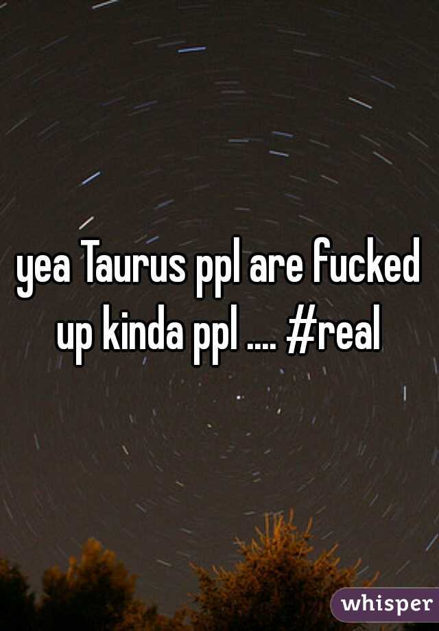 yea Taurus ppl are fucked up kinda ppl .... #real 