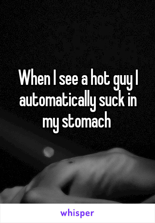 When I see a hot guy I automatically suck in my stomach 
