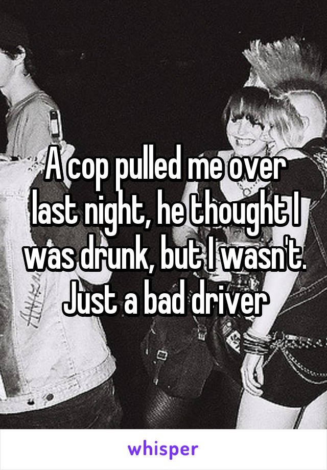 A cop pulled me over last night, he thought I was drunk, but I wasn't. Just a bad driver