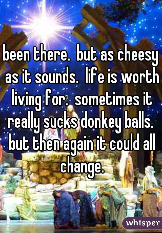 been there.  but as cheesy as it sounds.  life is worth living for.  sometimes it really sucks donkey balls.  but then again it could all change.