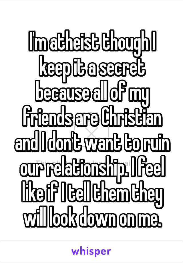 I'm atheist though I keep it a secret because all of my friends are Christian and I don't want to ruin our relationship. I feel like if I tell them they will look down on me.