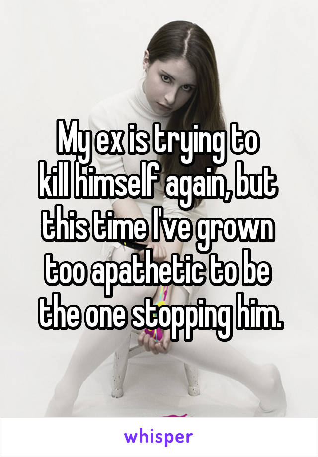 My ex is trying to 
kill himself again, but 
this time I've grown 
too apathetic to be 
the one stopping him.