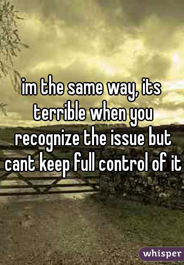 im the same way, its terrible when you recognize the issue but cant keep full control of it