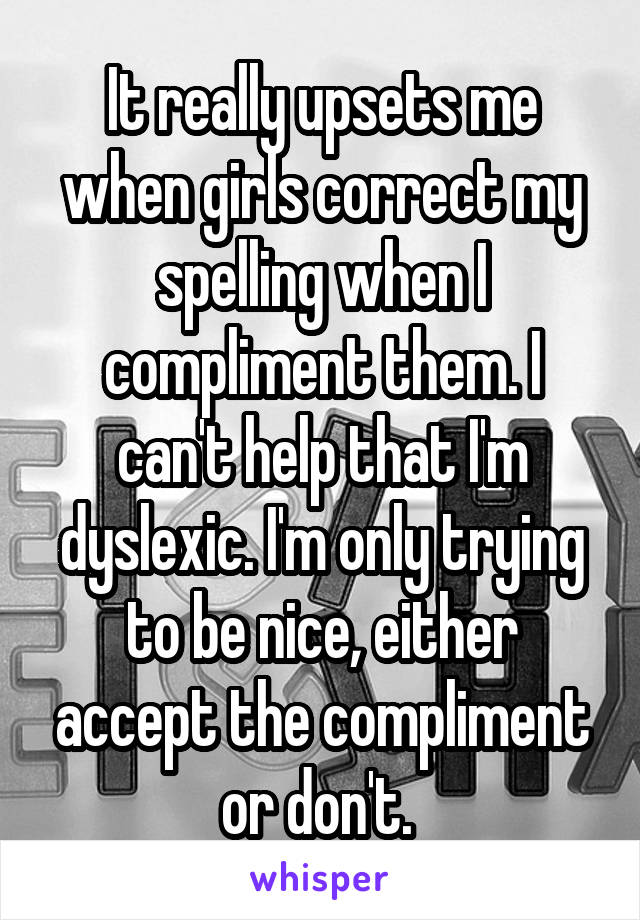 It really upsets me when girls correct my spelling when I compliment them. I can't help that I'm dyslexic. I'm only trying to be nice, either accept the compliment or don't. 