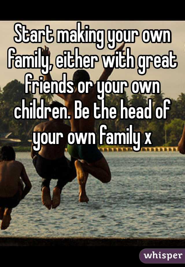 Start making your own family, either with great friends or your own children. Be the head of your own family x