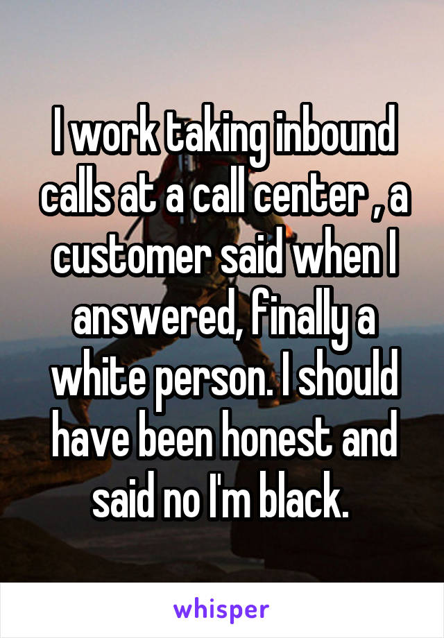 I work taking inbound calls at a call center , a customer said when I answered, finally a white person. I should have been honest and said no I'm black. 