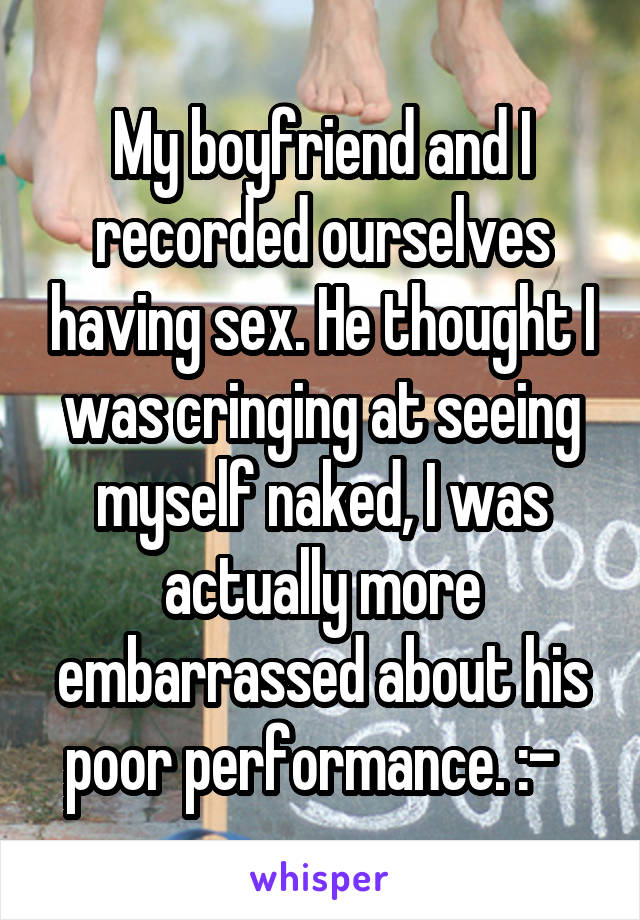 My boyfriend and I recorded ourselves having sex. He thought I was cringing at seeing myself naked, I was actually more embarrassed about his poor performance. :-\  