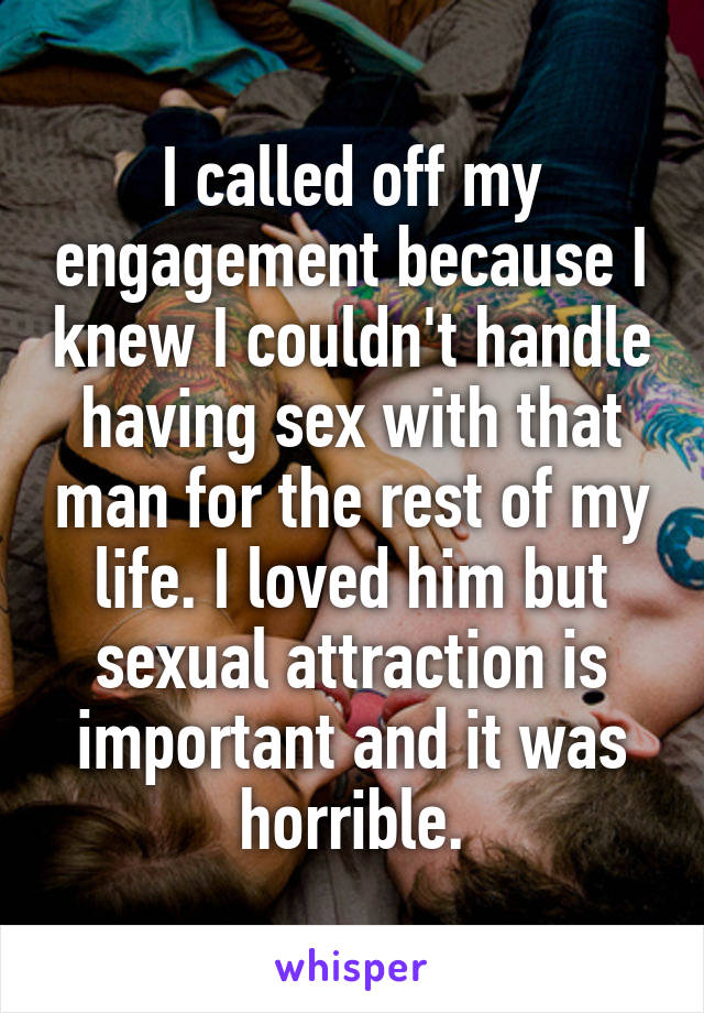 I called off my engagement because I knew I couldn't handle having sex with that man for the rest of my life. I loved him but sexual attraction is important and it was horrible.