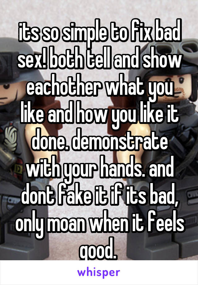 its so simple to fix bad sex! both tell and show eachother what you like and how you like it done. demonstrate with your hands. and dont fake it if its bad, only moan when it feels good. 