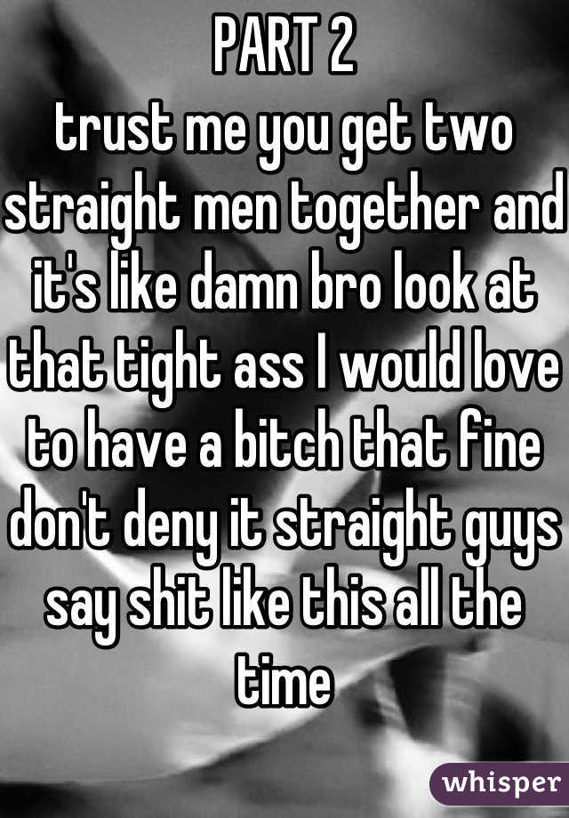 PART 2
trust me you get two straight men together and it's like damn bro look at that tight ass I would love to have a bitch that fine 
don't deny it straight guys say shit like this all the time