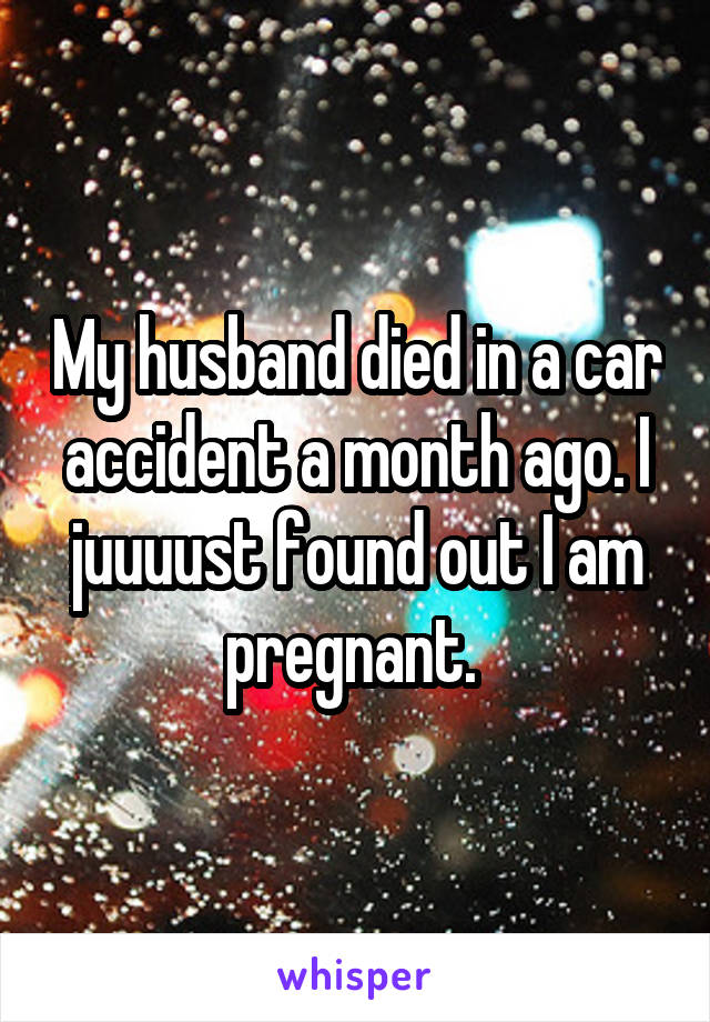 My husband died in a car accident a month ago. I juuuust found out I am pregnant. 