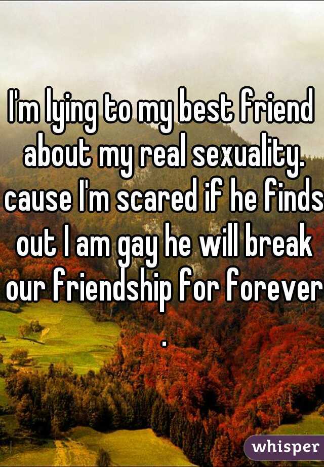 I'm lying to my best friend about my real sexuality. cause I'm scared if he finds out I am gay he will break our friendship for forever .