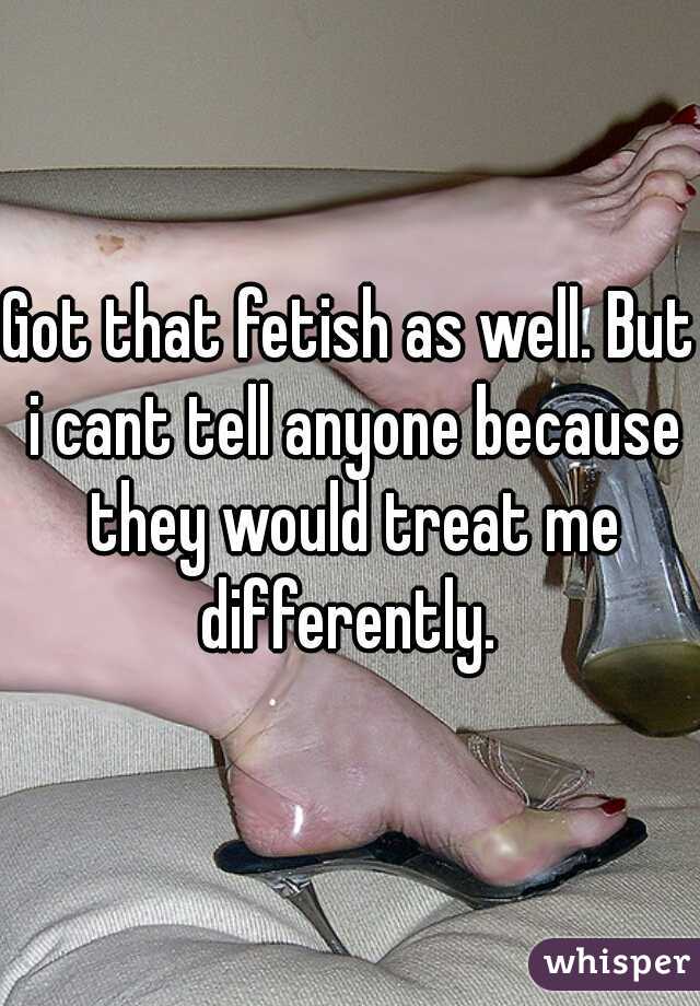 Got that fetish as well. But i cant tell anyone because they would treat me differently. 