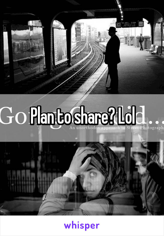Plan to share? Lol