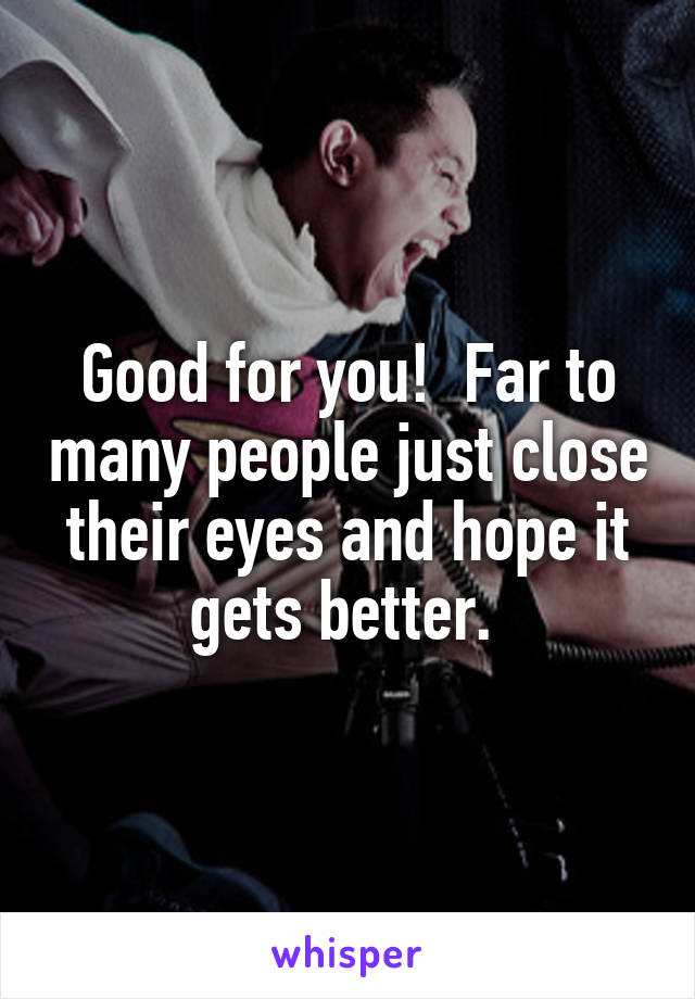 Good for you!  Far to many people just close their eyes and hope it gets better. 
