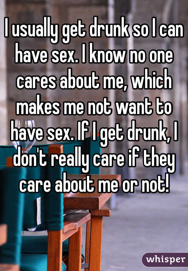 I usually get drunk so I can have sex. I know no one cares about me, which makes me not want to have sex. If I get drunk, I don't really care if they care about me or not! 