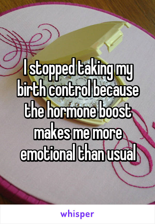 I stopped taking my birth control because the hormone boost makes me more emotional than usual