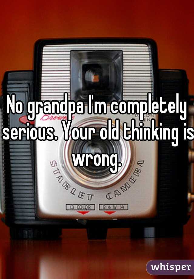 No grandpa I'm completely serious. Your old thinking is wrong. 