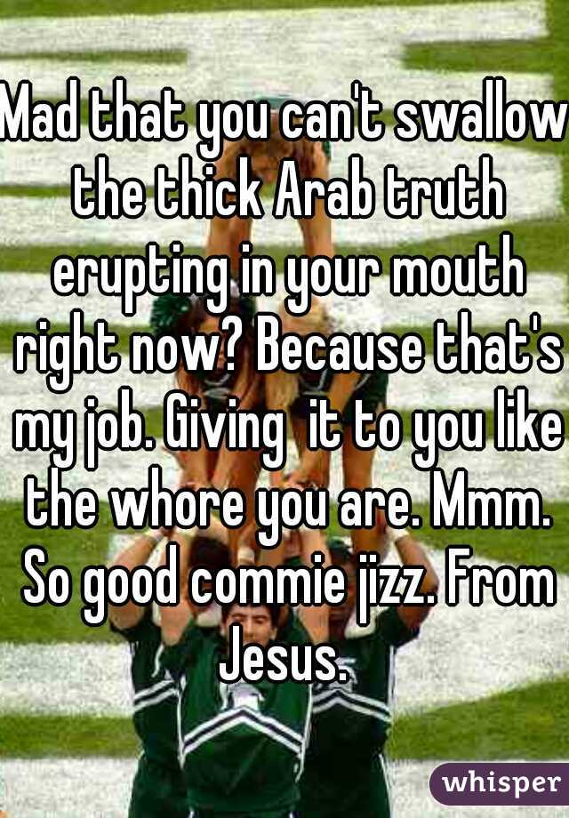 Mad that you can't swallow the thick Arab truth erupting in your mouth right now? Because that's my job. Giving  it to you like the whore you are. Mmm. So good commie jizz. From Jesus. 