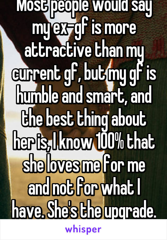 Most people would say my ex-gf is more attractive than my current gf, but my gf is humble and smart, and the best thing about her is, I know 100% that she loves me for me and not for what I have. She's the upgrade.   