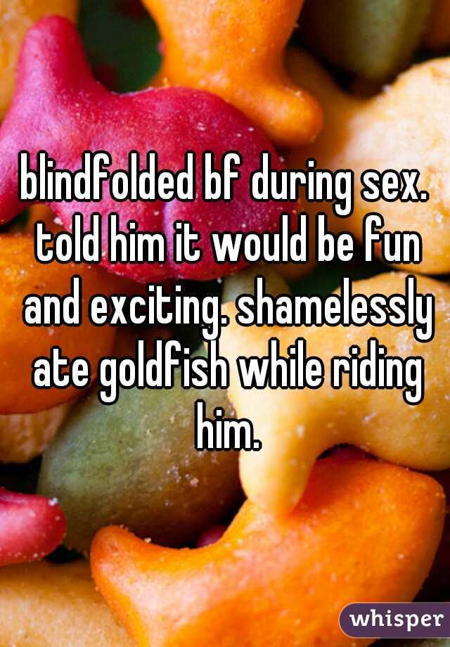 blindfolded bf during sex. told him it would be fun and exciting. shamelessly ate goldfish while riding him.