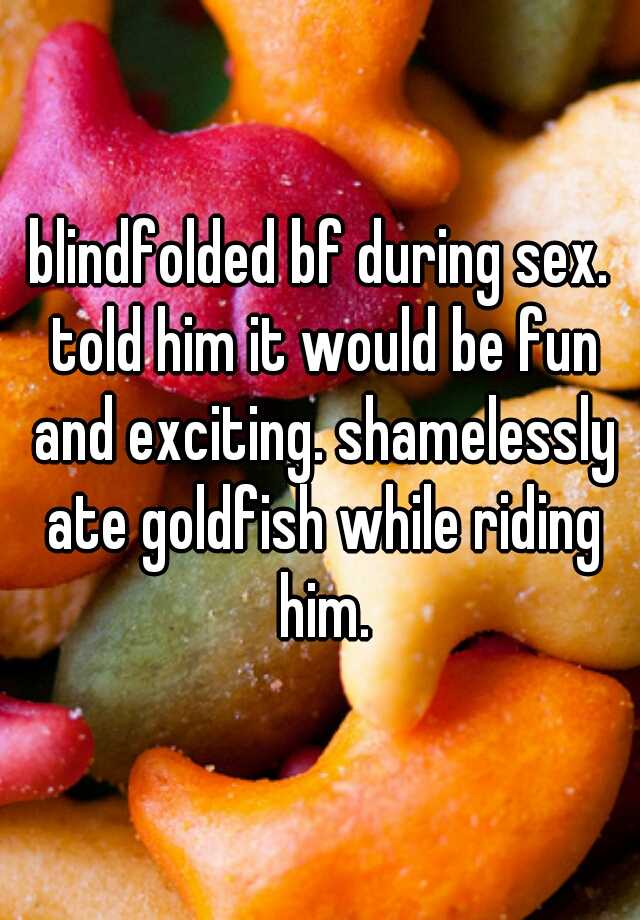 blindfolded bf during sex. told him it would be fun and exciting. shamelessly ate goldfish while riding him.
