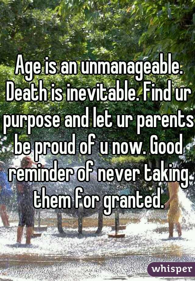  Age is an unmanageable. Death is inevitable. Find ur purpose and let ur parents be proud of u now. Good reminder of never taking them for granted.