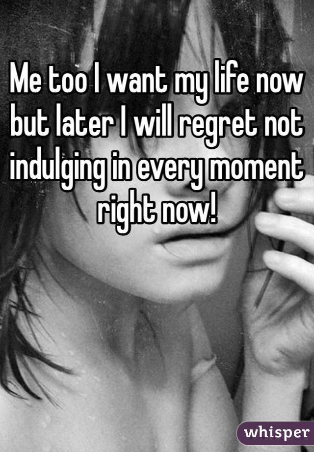 Me too I want my life now but later I will regret not indulging in every moment right now!