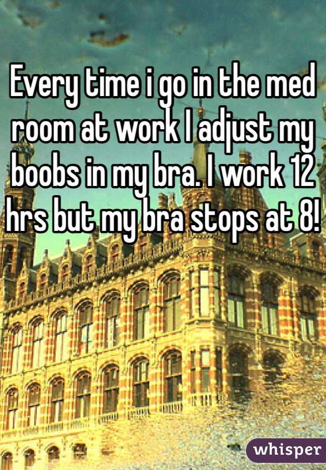 Every time i go in the med room at work I adjust my boobs in my bra. I work 12 hrs but my bra stops at 8!
