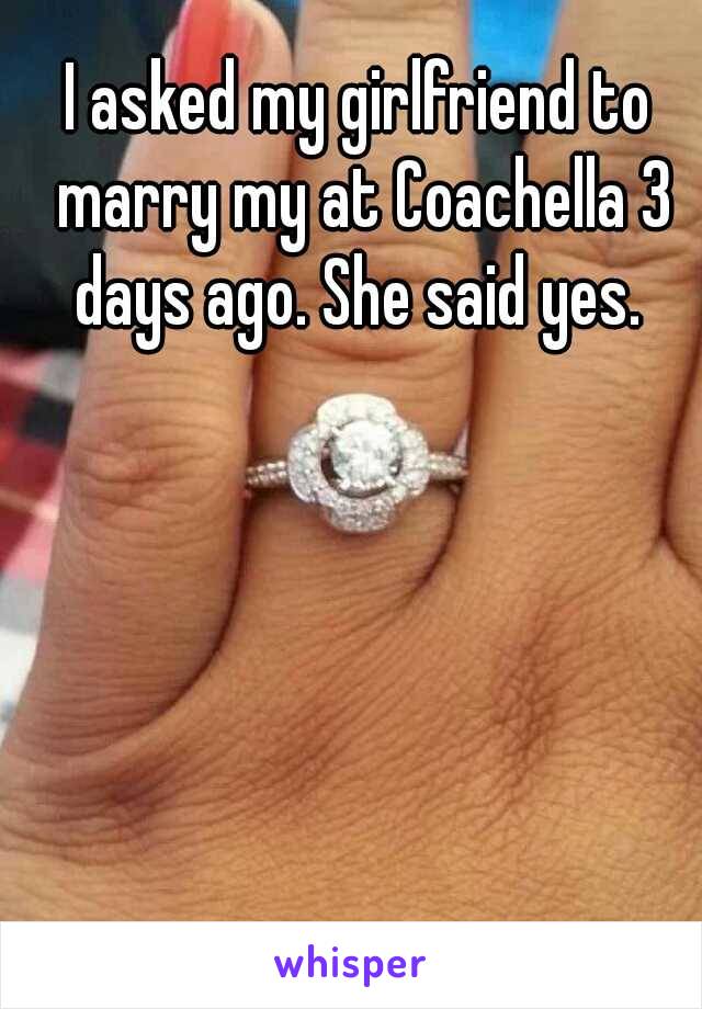 I asked my girlfriend to marry my at Coachella 3 days ago. She said yes. 